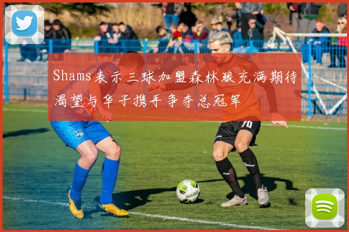 Shams表示三球加盟森林狼充满期待渴望与华子携手争夺总冠军